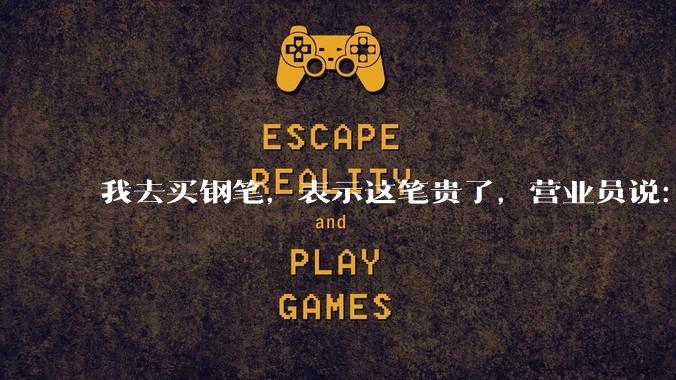 我去买钢笔，表示这笔贵了，营业员说：这边有便宜的。我感到被侮辱了，大家什么感觉？