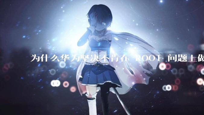 为什么华为坚决不肯在 ROOT 问题上做出让步？