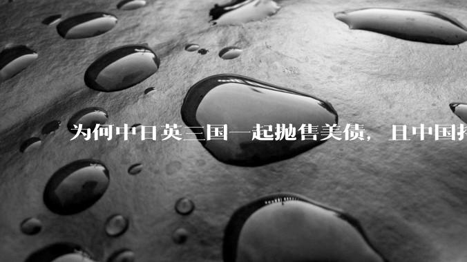 为何中日英三国一起抛售美债，且中国持美债规模自2009年最低，有什么影响？